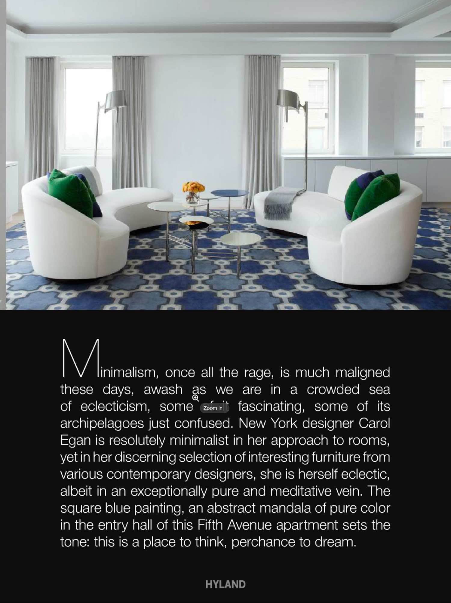 New York designer Carol Egan is resolutely minimalist in her approach to rooms yet in her discerning selection of interesting furniture from various contemporary desginers, she is herself eclectic, albeit in an exceptionally pure and meditative vein.  The living room, design by Carol Egan Interiors, is defined by a huge rug patterned boldly in large and small hexagons, in pale blue, indigo and white.  The sofas, stark white, swoop in their curves, reminiscent of the glamorous forms of the 1950s.